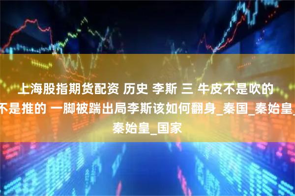 上海股指期货配资 历史 李斯 三 牛皮不是吹的 火车不是推的 一脚被踹出局李斯该如何翻身_秦国_秦始皇_国家