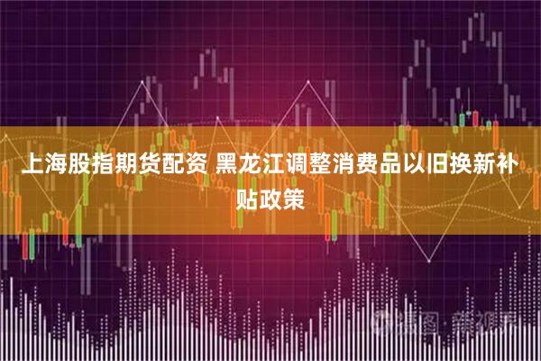 上海股指期货配资 黑龙江调整消费品以旧换新补贴政策