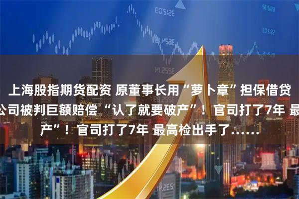 上海股指期货配资 原董事长用“萝卜章”担保借贷后自杀身亡 A股公司被判巨额赔偿 “认了就要破产”！官司打了7年 最高检出手了……
