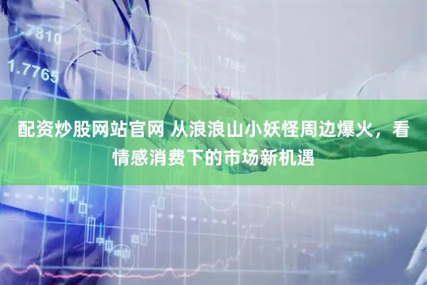 配资炒股网站官网 从浪浪山小妖怪周边爆火，看情感消费下的市场新机遇