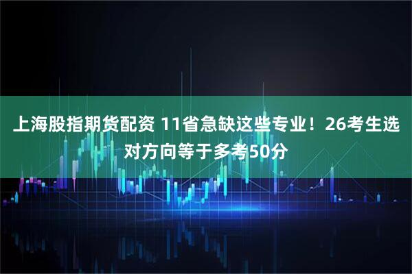 上海股指期货配资 11省急缺这些专业！26考生选对方向等于多考50分