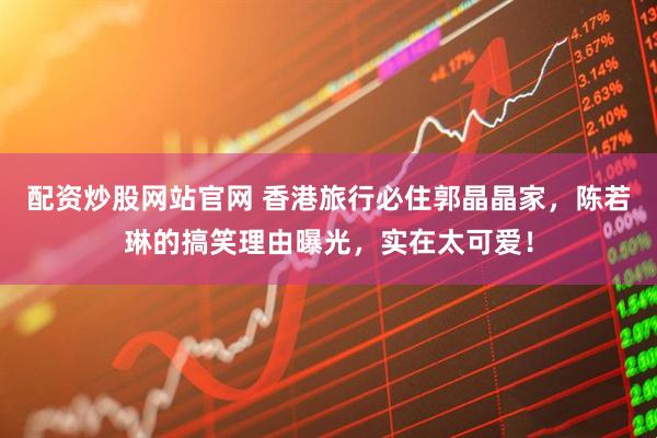 配资炒股网站官网 香港旅行必住郭晶晶家，陈若琳的搞笑理由曝光，实在太可爱！