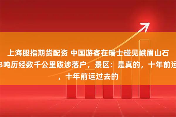 上海股指期货配资 中国游客在瑞士碰见峨眉山石，重约8吨历经数千公里跋涉落户，景区：是真的，十年前运过去的