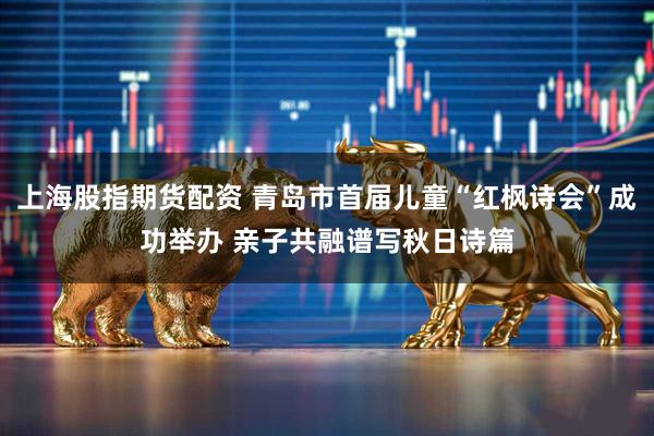 上海股指期货配资 青岛市首届儿童“红枫诗会”成功举办 亲子共融谱写秋日诗篇