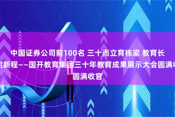 中国证券公司前100名 三十而立育栋梁 教育长燃启新程——国开教育集团三十年教育成果展示大会圆满收官