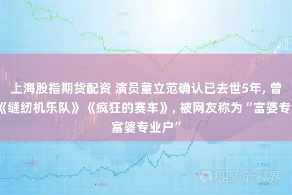 上海股指期货配资 演员董立范确认已去世5年, 曾出演《缝纫机乐队》《疯狂的赛车》, 被网友称为“富婆专业户”