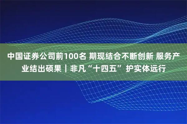 中国证券公司前100名 期现结合不断创新 服务产业结出硕果｜非凡“十四五” 护实体远行
