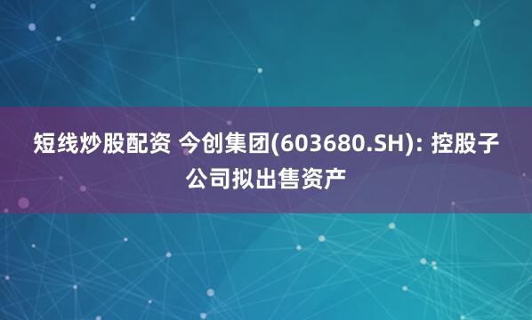 短线炒股配资 今创集团(603680.SH): 控股子公司拟出售资产