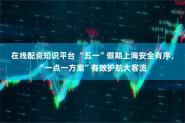 在线配资知识平台 “五一”假期上海安全有序，“一点一方案”有效护航大客流
