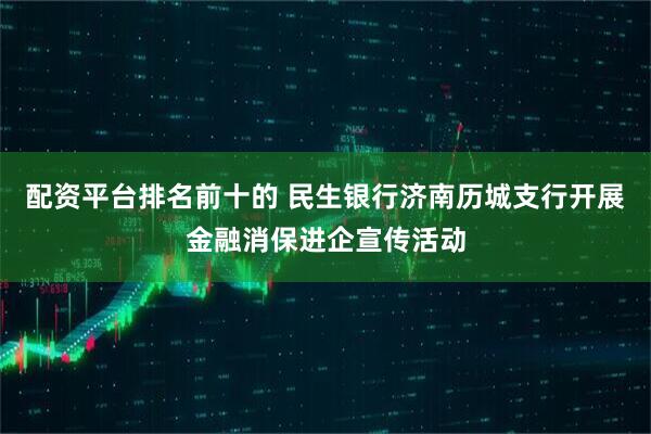 配资平台排名前十的 民生银行济南历城支行开展金融消保进企宣传活动