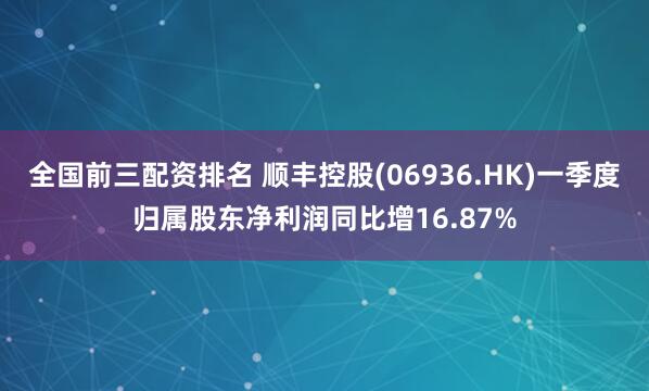 全国前三配资排名 顺丰控股(06936.HK)一季度归属股东净利润同比增16.87%