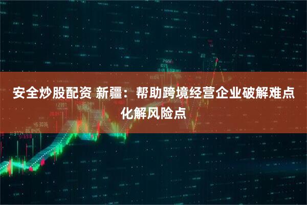 安全炒股配资 新疆：帮助跨境经营企业破解难点化解风险点