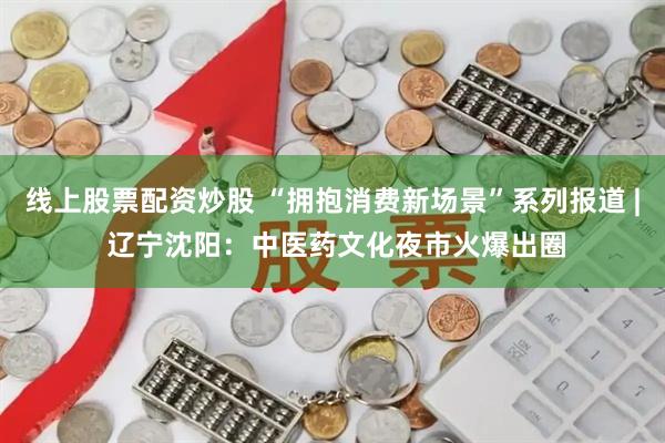 线上股票配资炒股 “拥抱消费新场景”系列报道 | 辽宁沈阳：中医药文化夜市火爆出圈