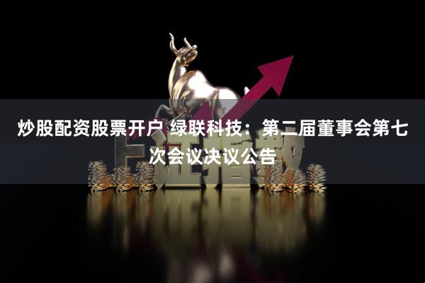 炒股配资股票开户 绿联科技：第二届董事会第七次会议决议公告