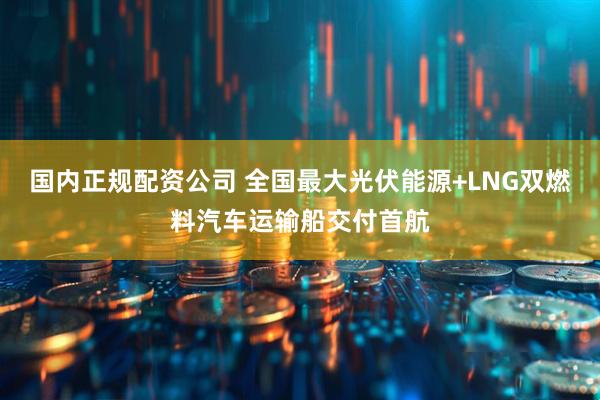 国内正规配资公司 全国最大光伏能源+LNG双燃料汽车运输船交付首航