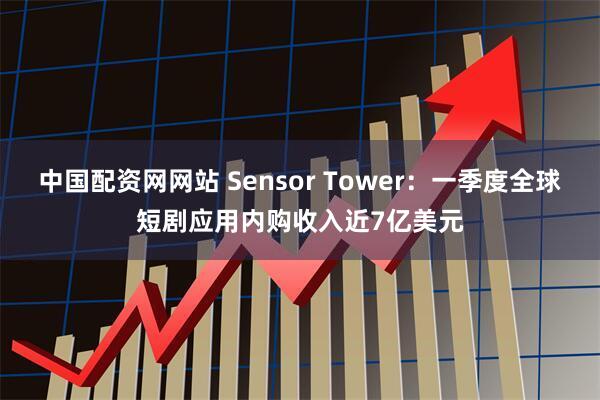 中国配资网网站 Sensor Tower：一季度全球短剧应用内购收入近7亿美元