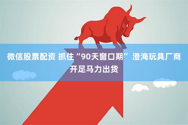 微信股票配资 抓住“90天窗口期” 澄海玩具厂商开足马力出货