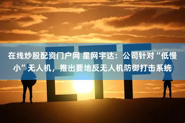 在线炒股配资门户网 星网宇达：公司针对“低慢小”无人机，推出要地反无人机防御打击系统