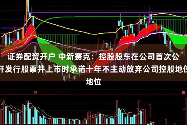证券配资开户 中新赛克：控股股东在公司首次公开发行股票并上市时承诺十年不主动放弃公司控股地位