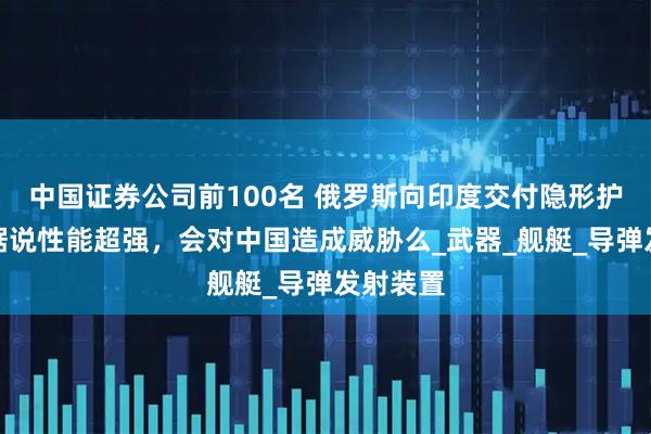 中国证券公司前100名 俄罗斯向印度交付隐形护卫舰，据说性能超强，会对中国造成威胁么_武器_舰艇_导弹发射装置