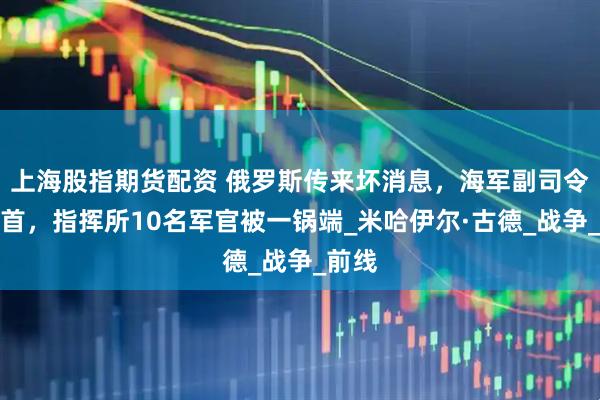 上海股指期货配资 俄罗斯传来坏消息，海军副司令遭斩首，指挥所10名军官被一锅端_米哈伊尔·古德_战争_前线
