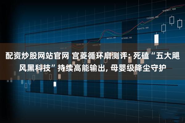 配资炒股网站官网 宫菱循环扇测评: 死磕“五大飓风黑科技”持续高能输出, 母婴级降尘守护
