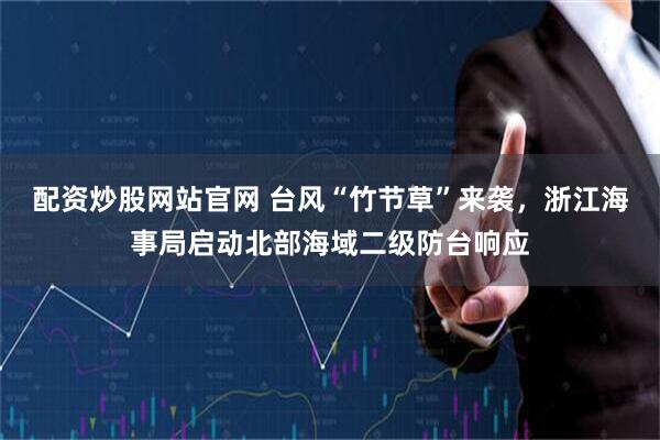 配资炒股网站官网 台风“竹节草”来袭，浙江海事局启动北部海域二级防台响应