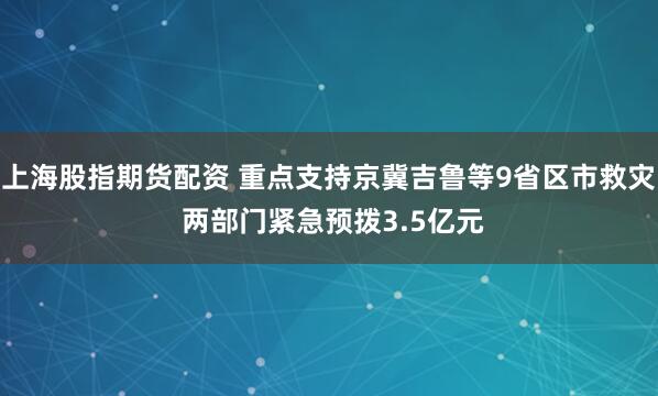上海股指期货配资 重点支持京冀吉鲁等9省区市救灾 两部门紧急预拨3.5亿元