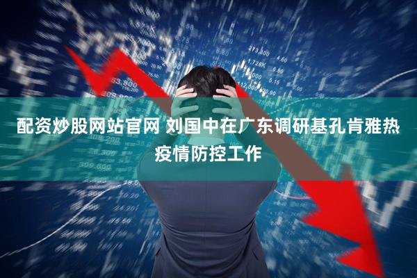 配资炒股网站官网 刘国中在广东调研基孔肯雅热疫情防控工作