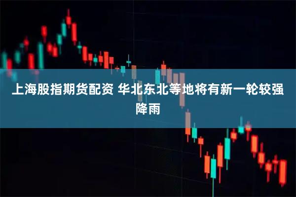 上海股指期货配资 华北东北等地将有新一轮较强降雨