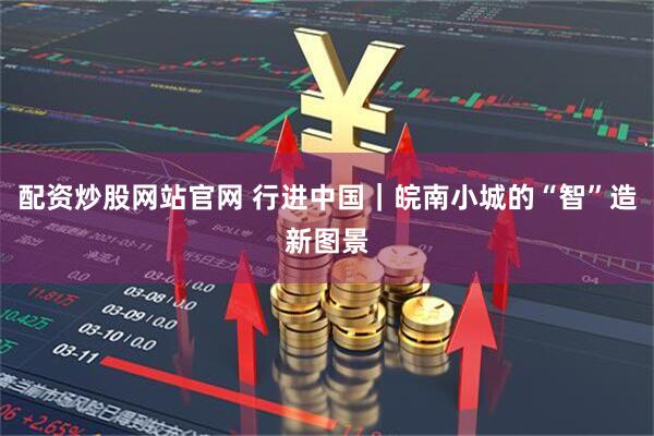 配资炒股网站官网 行进中国｜皖南小城的“智”造新图景