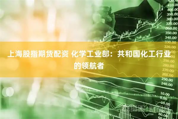 上海股指期货配资 化学工业部：共和国化工行业的领航者