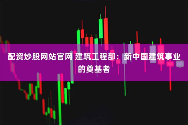 配资炒股网站官网 建筑工程部：新中国建筑事业的奠基者