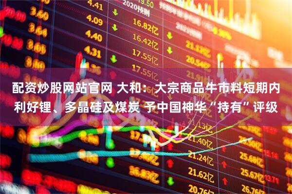 配资炒股网站官网 大和：大宗商品牛市料短期内利好锂、多晶硅及煤炭 予中国神华“持有”评级