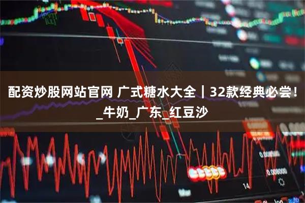 配资炒股网站官网 广式糖水大全｜32款经典必尝！_牛奶_广东_红豆沙
