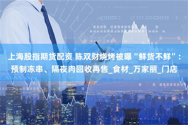 上海股指期货配资 陈双财烧烤被曝“鲜货不鲜”：预制冻串、隔夜肉回收再售_食材_万家丽_门店