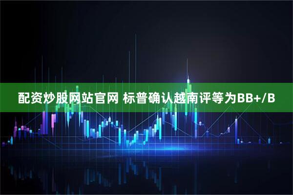 配资炒股网站官网 标普确认越南评等为BB+/B