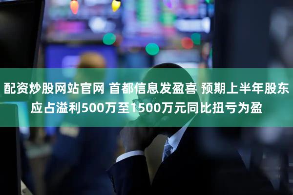 配资炒股网站官网 首都信息发盈喜 预期上半年股东应占溢利500万至1500万元同比扭亏为盈