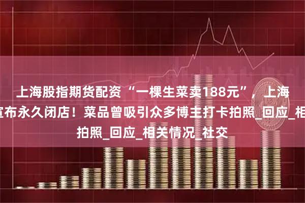 上海股指期货配资 “一棵生菜卖188元”，上海一网红餐厅宣布永久闭店！菜品曾吸引众多博主打卡拍照_回应_相关情况_社交