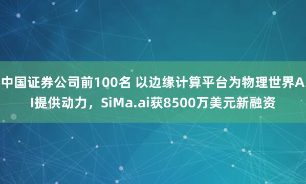 中国证券公司前100名 以边缘计算平台为物理世界AI提供动力，SiMa.ai获8500万美元新融资
