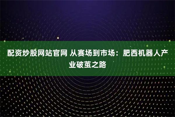配资炒股网站官网 从赛场到市场：肥西机器人产业破茧之路