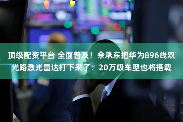 顶级配资平台 全面普及！余承东把华为896线双光路激光雷达打下来了：20万级车型也将搭载