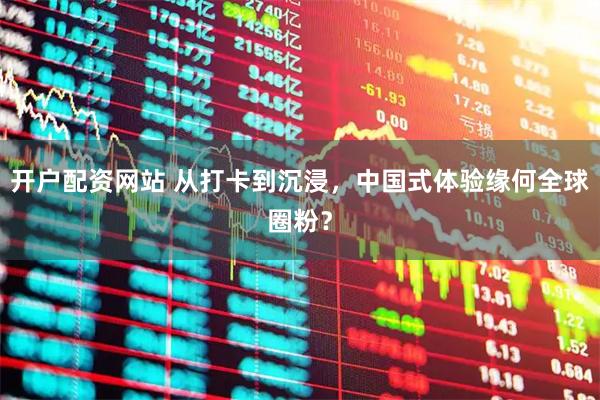 开户配资网站 从打卡到沉浸，中国式体验缘何全球圈粉？