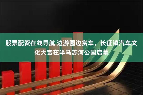 股票配资在线导航 边游园边赏车，长征镇汽车文化大赏在半马苏河公园启幕