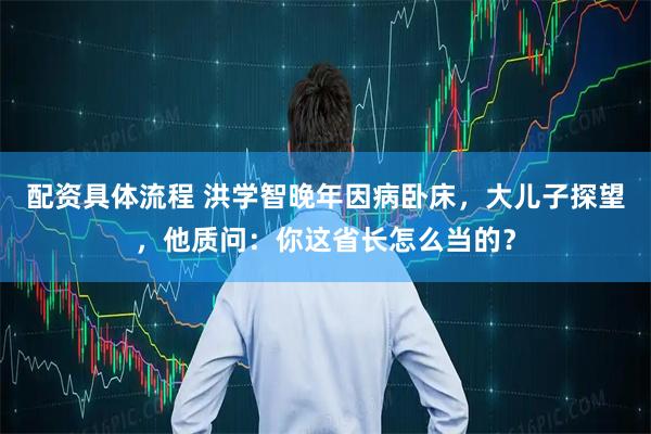 配资具体流程 洪学智晚年因病卧床，大儿子探望，他质问：你这省长怎么当的？