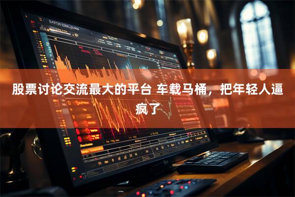 股票讨论交流最大的平台 车载马桶，把年轻人逼疯了