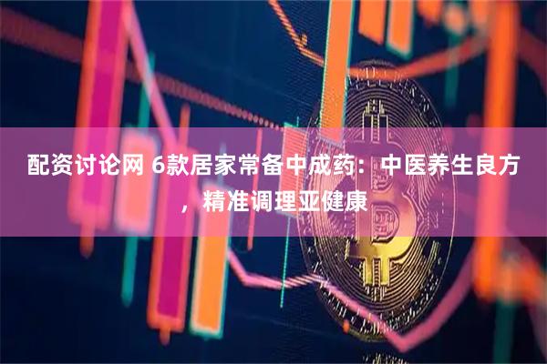 配资讨论网 6款居家常备中成药：中医养生良方，精准调理亚健康