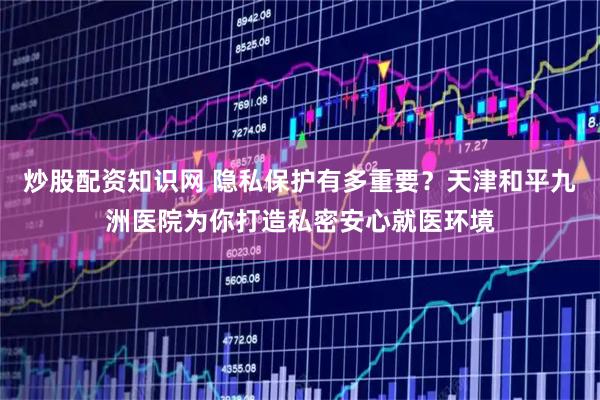 炒股配资知识网 隐私保护有多重要？天津和平九洲医院为你打造私密安心就医环境