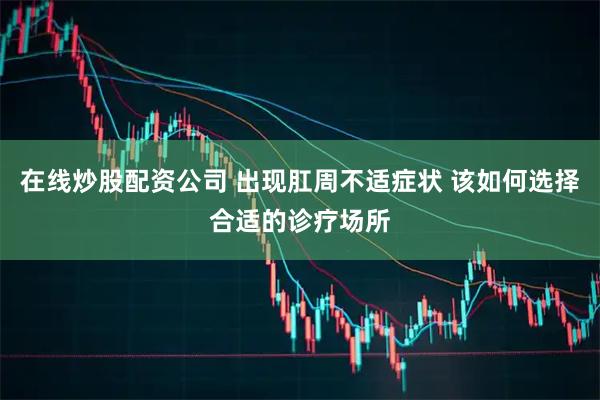 在线炒股配资公司 出现肛周不适症状 该如何选择合适的诊疗场所