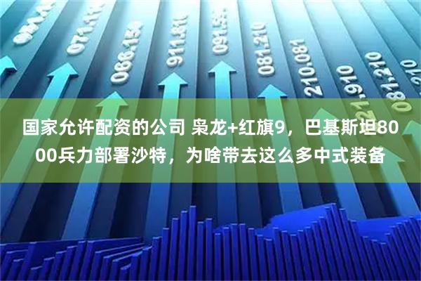 国家允许配资的公司 枭龙+红旗9，巴基斯坦8000兵力部署沙特，为啥带去这么多中式装备